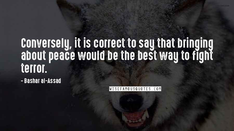 Bashar Al-Assad quotes: Conversely, it is correct to say that bringing about peace would be the best way to fight terror. Bashar Al-Assad quotes: Conversely, it is correct to say that bringing about peace would be the best way to fight terror.