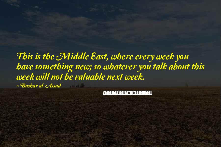 Bashar Al-Assad quotes: This is the Middle East, where every week you have something new; so whatever you talk about this week will not be valuable next week. Bashar Al-Assad quotes: This is the Middle East, where every week you have something new; so whatever you talk about this week will not be valuable next week.