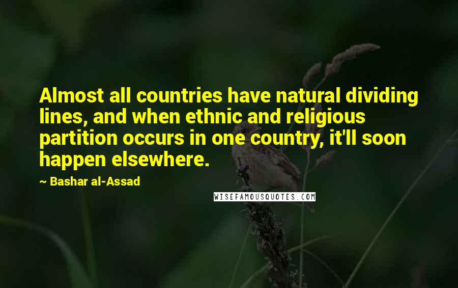Bashar Al-Assad quotes: Almost all countries have natural dividing lines, and when ethnic and religious partition occurs in one country, it'll soon happen elsewhere. Bashar Al-Assad quotes: Almost all countries have natural dividing lines, and when ethnic and religious partition occurs in one country, it'll soon happen elsewhere.