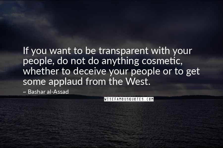 Bashar Al-Assad quotes: If you want to be transparent with your people, do not do anything cosmetic, whether to deceive your people or to get some applaud from the West.