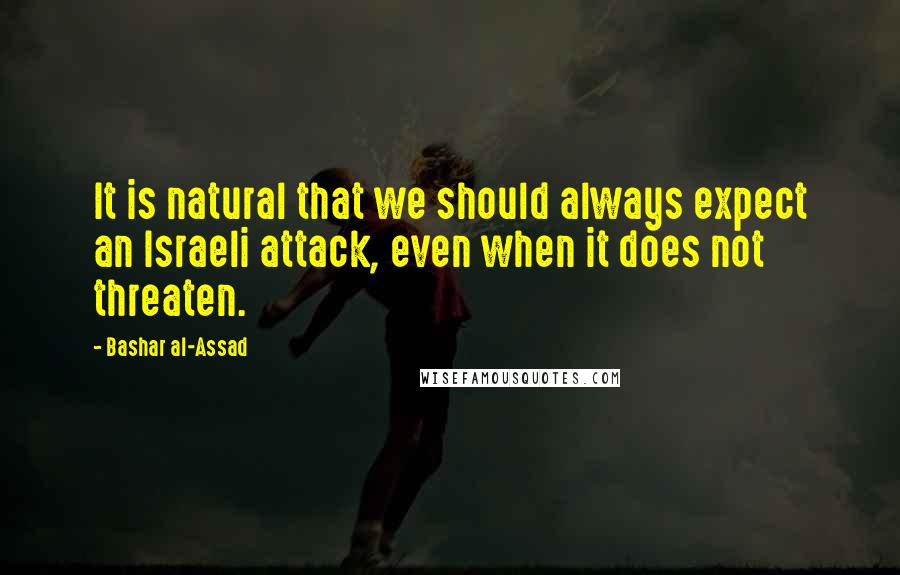 Bashar Al-Assad quotes: It is natural that we should always expect an Israeli attack, even when it does not threaten. Bashar Al-Assad quotes: It is natural that we should always expect an Israeli attack, even when it does not threaten.
