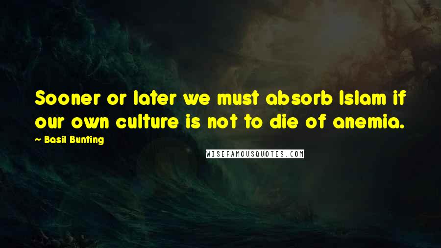 Basil Bunting quotes: Sooner or later we must absorb Islam if our own culture is not to die of anemia.