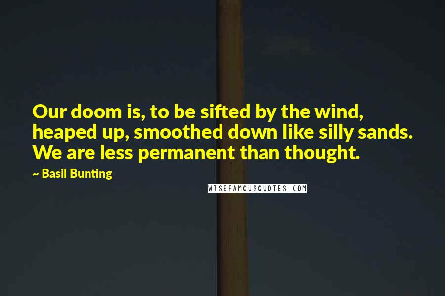 Basil Bunting quotes: Our doom is, to be sifted by the wind, heaped up, smoothed down like silly sands. We are less permanent than thought.