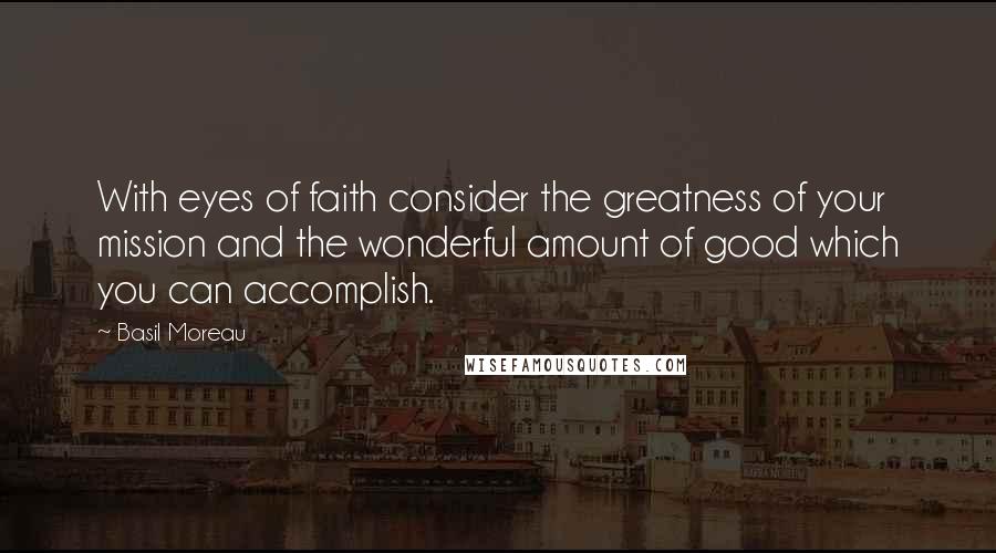 Basil Moreau quotes: With eyes of faith consider the greatness of your mission and the wonderful amount of good which you can accomplish.