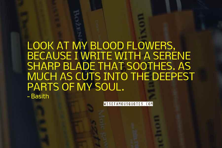 Basith quotes: LOOK AT MY BLOOD FLOWERS, BECAUSE I WRITE WITH A SERENE SHARP BLADE THAT SOOTHES. AS MUCH AS CUTS INTO THE DEEPEST PARTS OF MY SOUL. Basith quotes: LOOK AT MY BLOOD FLOWERS, BECAUSE I WRITE WITH A SERENE SHARP BLADE THAT SOOTHES. AS MUCH AS CUTS INTO THE DEEPEST PARTS OF MY SOUL.