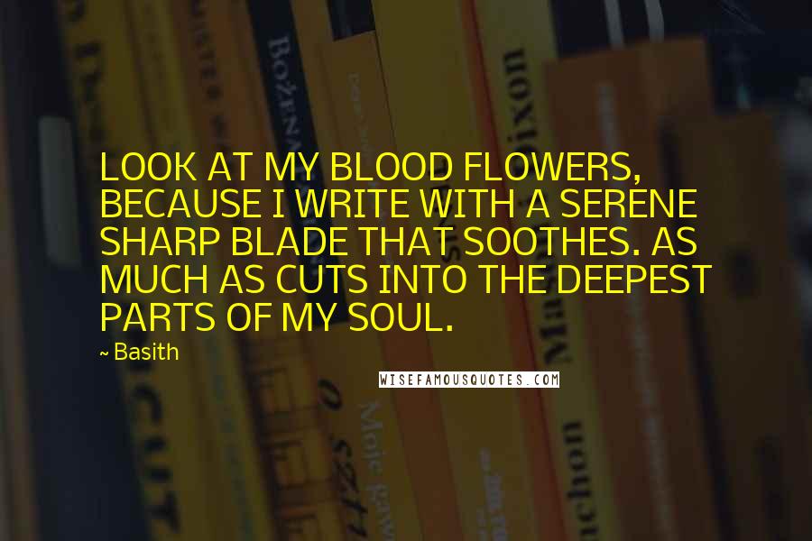 Basith quotes: LOOK AT MY BLOOD FLOWERS, BECAUSE I WRITE WITH A SERENE SHARP BLADE THAT SOOTHES. AS MUCH AS CUTS INTO THE DEEPEST PARTS OF MY SOUL.