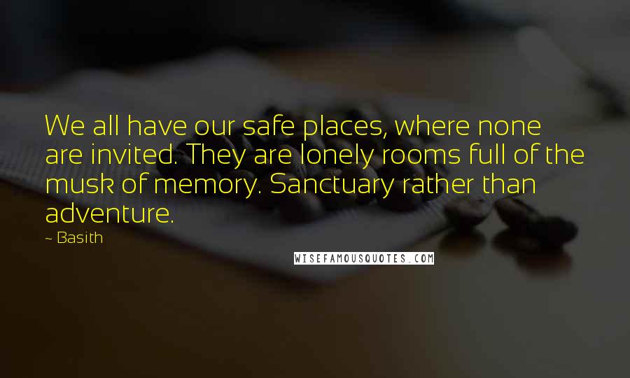 Basith quotes: We all have our safe places, where none are invited. They are lonely rooms full of the musk of memory. Sanctuary rather than adventure. Basith quotes: We all have our safe places, where none are invited. They are lonely rooms full of the musk of memory. Sanctuary rather than adventure.
