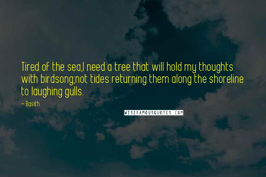 Basith quotes: Tired of the sea,I need a tree that will hold my thoughts with birdsong;not tides returning them along the shoreline to laughing gulls. Basith quotes: Tired of the sea,I need a tree that will hold my thoughts with birdsong;not tides returning them along the shoreline to laughing gulls.