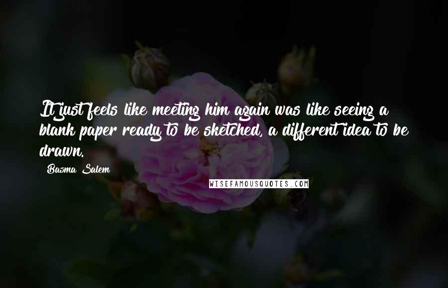 Basma Salem quotes: It just feels like meeting him again was like seeing a blank paper ready to be sketched, a different idea to be drawn.