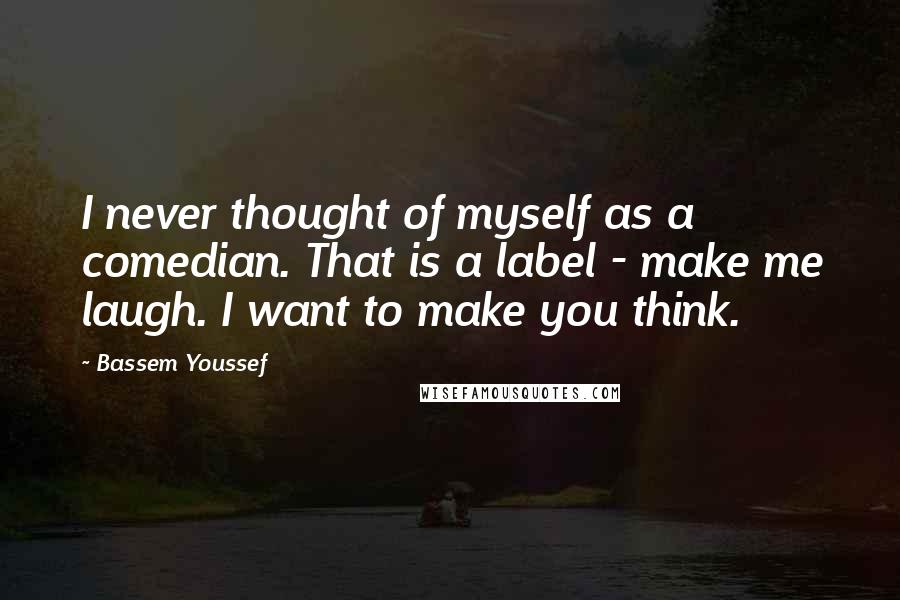 Bassem Youssef quotes: I never thought of myself as a comedian. That is a label - make me laugh. I want to make you think.