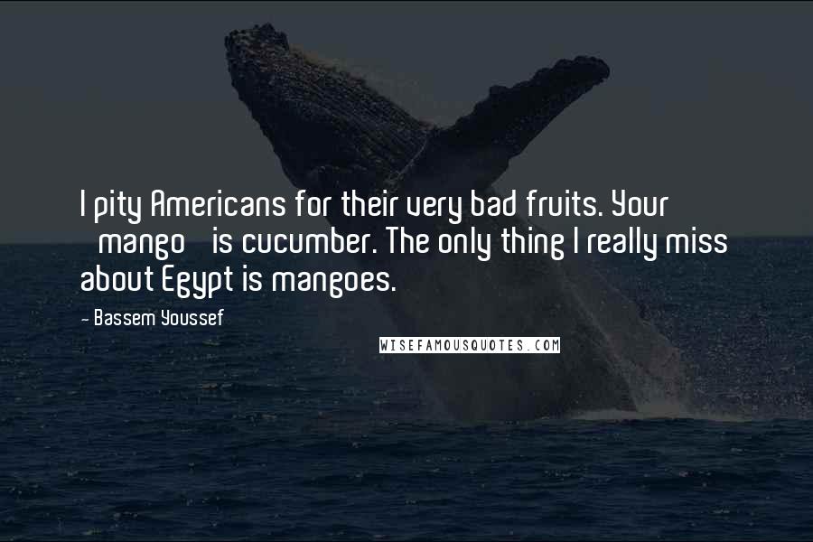 Bassem Youssef quotes: I pity Americans for their very bad fruits. Your 'mango' is cucumber. The only thing I really miss about Egypt is mangoes.