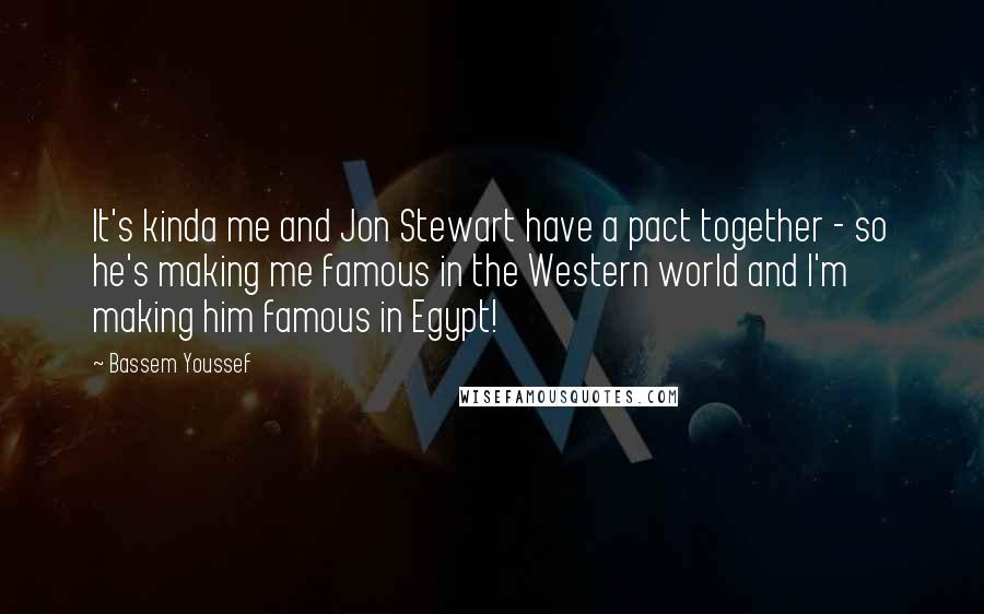 Bassem Youssef quotes: It's kinda me and Jon Stewart have a pact together - so he's making me famous in the Western world and I'm making him famous in Egypt!