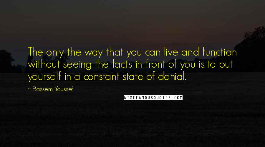 Bassem Youssef quotes: The only the way that you can live and function without seeing the facts in front of you is to put yourself in a constant state of denial.