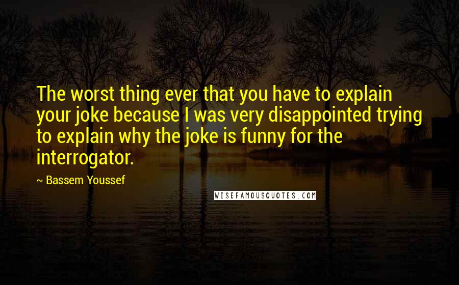 Bassem Youssef quotes: The worst thing ever that you have to explain your joke because I was very disappointed trying to explain why the joke is funny for the interrogator.