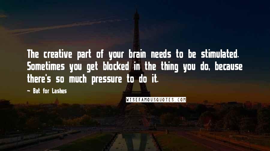 Bat For Lashes quotes: The creative part of your brain needs to be stimulated. Sometimes you get blocked in the thing you do, because there's so much pressure to do it.