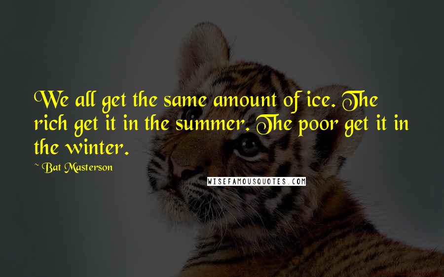 Bat Masterson quotes: We all get the same amount of ice. The rich get it in the summer. The poor get it in the winter.