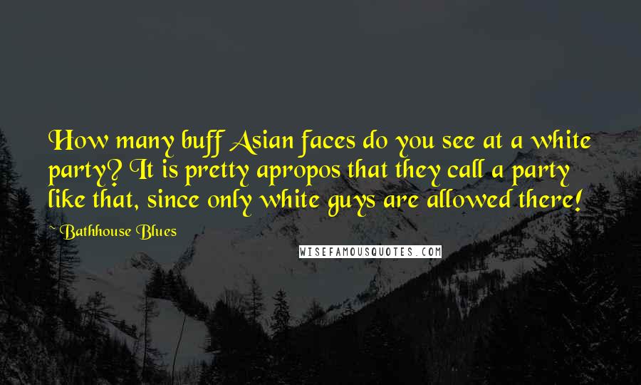 Bathhouse Blues quotes: How many buff Asian faces do you see at a white party? It is pretty apropos that they call a party like that, since only white guys are allowed there! Bathhouse Blues quotes: How many buff Asian faces do you see at a white party? It is pretty apropos that they call a party like that, since only white guys are allowed there!