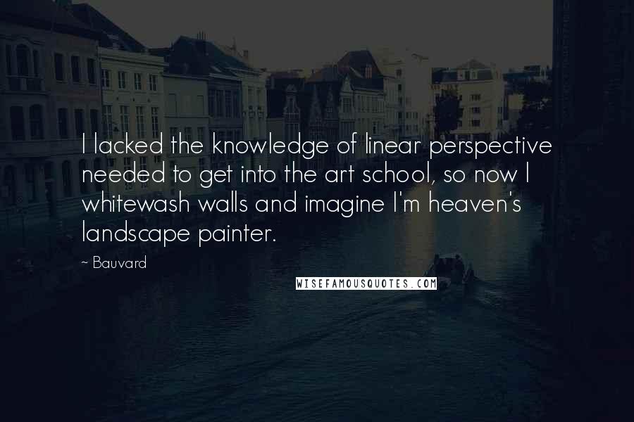 Bauvard quotes: I lacked the knowledge of linear perspective needed to get into the art school, so now I whitewash walls and imagine I'm heaven's landscape painter.