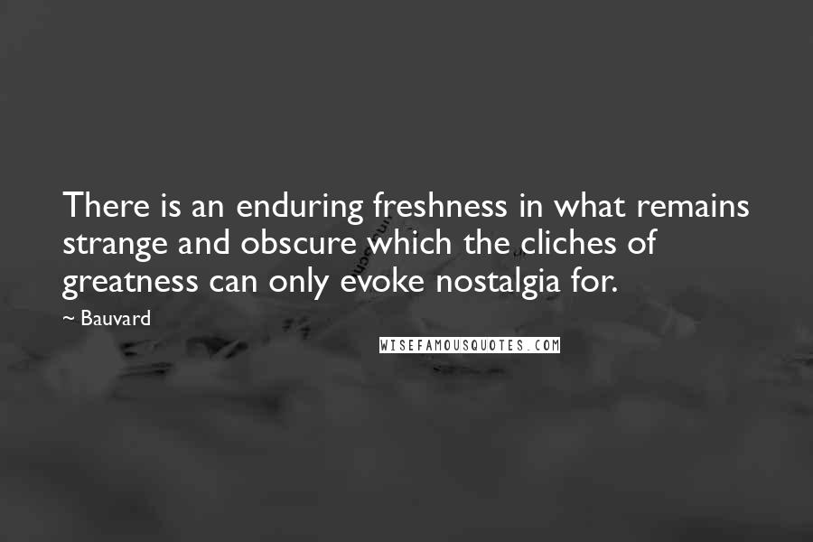 Bauvard quotes: There is an enduring freshness in what remains strange and obscure which the cliches of greatness can only evoke nostalgia for.