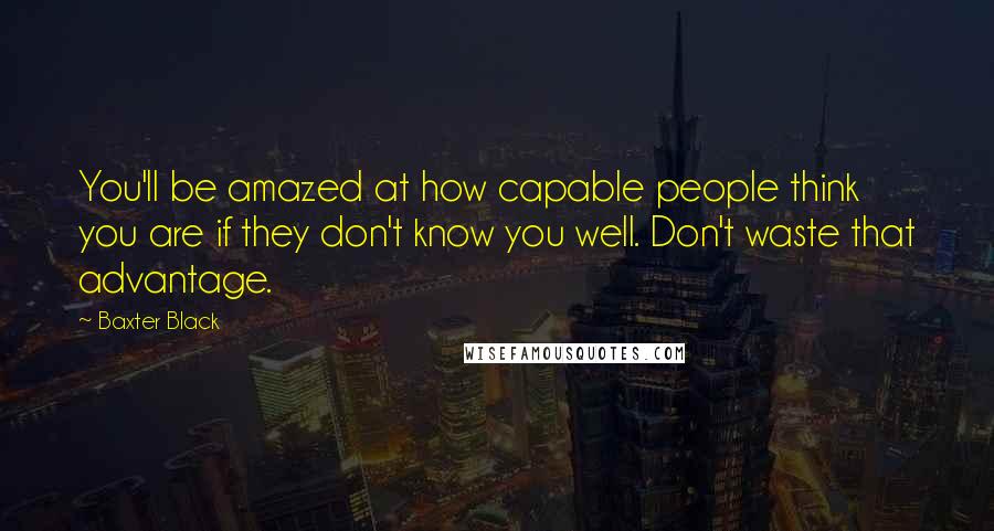 Baxter Black quotes: You'll be amazed at how capable people think you are if they don't know you well. Don't waste that advantage. Baxter Black quotes: You'll be amazed at how capable people think you are if they don't know you well. Don't waste that advantage.
