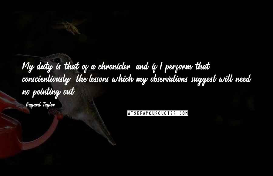 Bayard Taylor quotes: My duty is that of a chronicler; and if I perform that conscientiously, the lessons which my observations suggest will need no pointing out. Bayard Taylor quotes: My duty is that of a chronicler; and if I perform that conscientiously, the lessons which my observations suggest will need no pointing out.