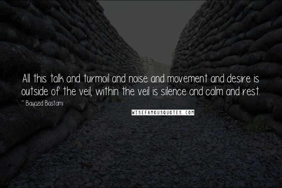 Bayazid Bastami quotes: All this talk and turmoil and noise and movement and desire is outside of the veil; within the veil is silence and calm and rest.