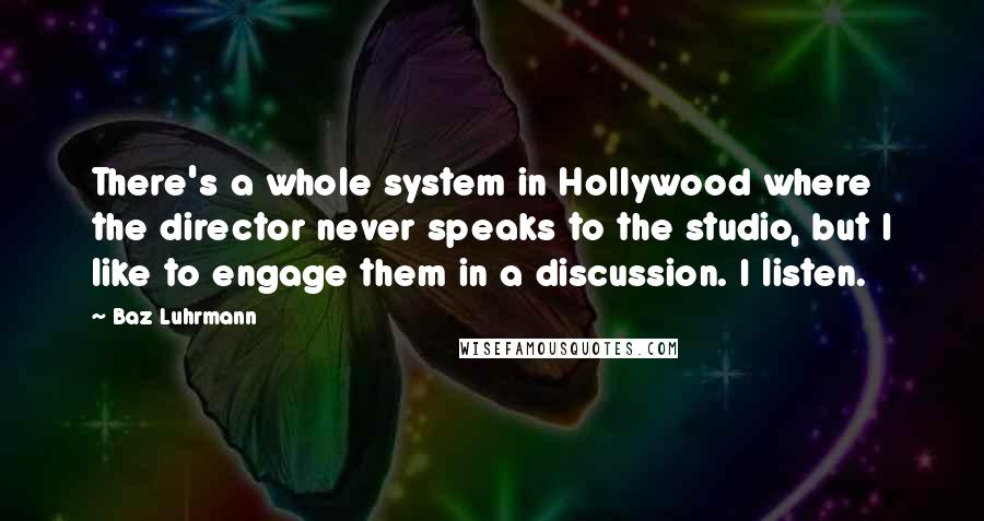 Baz Luhrmann quotes: There's a whole system in Hollywood where the director never speaks to the studio, but I like to engage them in a discussion. I listen. Baz Luhrmann quotes: There's a whole system in Hollywood where the director never speaks to the studio, but I like to engage them in a discussion. I listen.