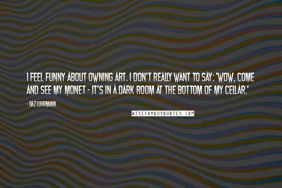 Baz Luhrmann quotes: I feel funny about owning art. I don't really want to say: 'Wow, come and see my Monet - it's in a dark room at the bottom of my cellar.' Baz Luhrmann quotes: I feel funny about owning art. I don't really want to say: 'Wow, come and see my Monet - it's in a dark room at the bottom of my cellar.'