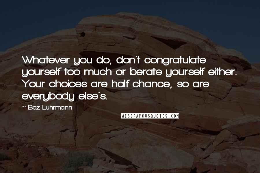 Baz Luhrmann quotes: Whatever you do, don't congratulate yourself too much or berate yourself either. Your choices are half chance, so are everybody else's. Baz Luhrmann quotes: Whatever you do, don't congratulate yourself too much or berate yourself either. Your choices are half chance, so are everybody else's.