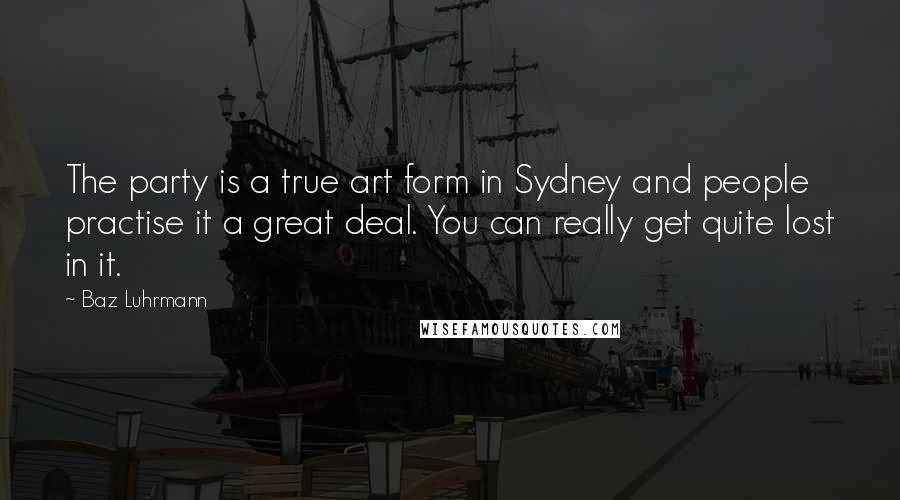 Baz Luhrmann quotes: The party is a true art form in Sydney and people practise it a great deal. You can really get quite lost in it.