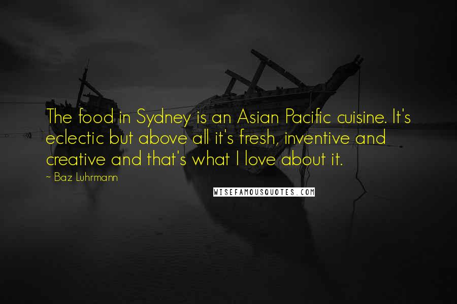 Baz Luhrmann quotes: The food in Sydney is an Asian Pacific cuisine. It's eclectic but above all it's fresh, inventive and creative and that's what I love about it. Baz Luhrmann quotes: The food in Sydney is an Asian Pacific cuisine. It's eclectic but above all it's fresh, inventive and creative and that's what I love about it.