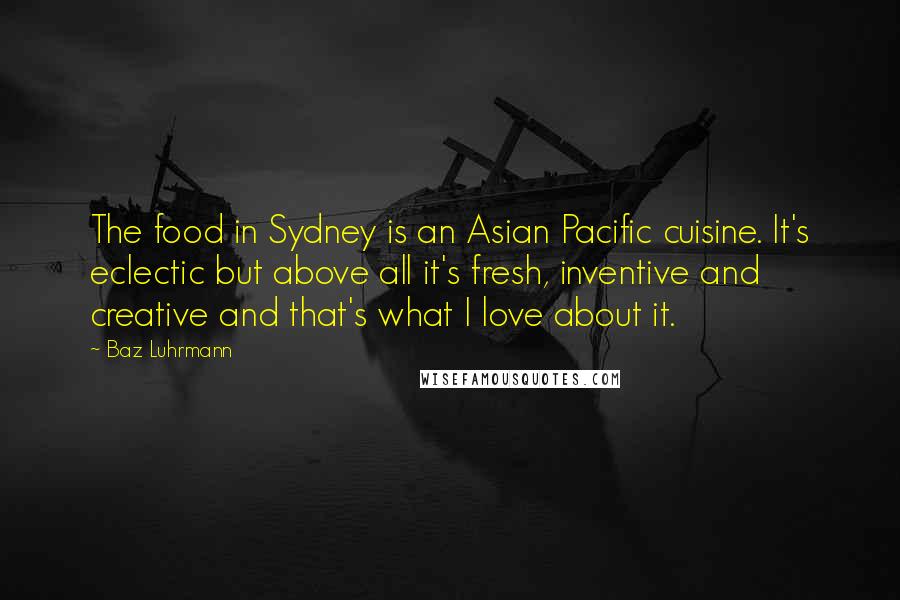 Baz Luhrmann quotes: The food in Sydney is an Asian Pacific cuisine. It's eclectic but above all it's fresh, inventive and creative and that's what I love about it.