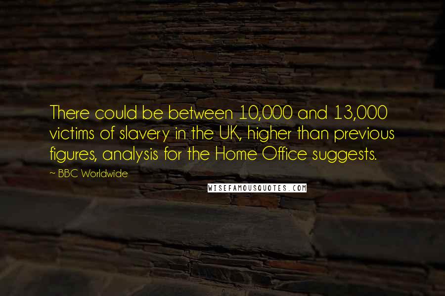 BBC Worldwide quotes: There could be between 10,000 and 13,000 victims of slavery in the UK, higher than previous figures, analysis for the Home Office suggests.