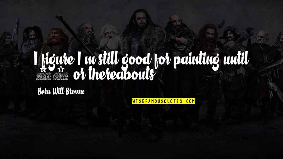 Bclb 1935 Quotes By Bern Will Brown: I figure I'm still good for painting until Bclb 1935 Quotes By Bern Will Brown: I figure I'm still good for painting until