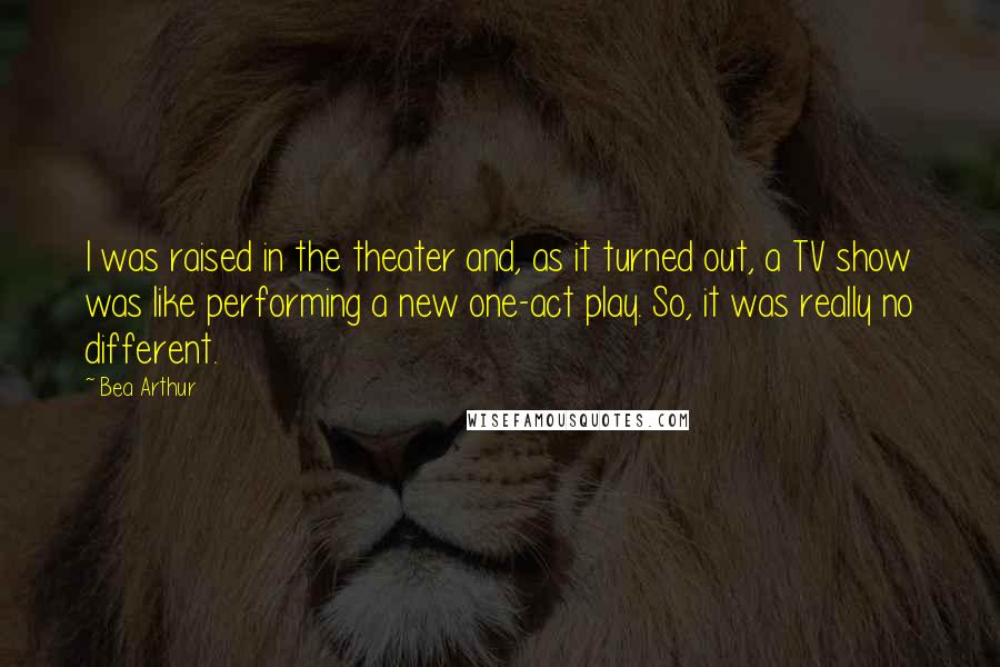 Bea Arthur quotes: I was raised in the theater and, as it turned out, a TV show was like performing a new one-act play. So, it was really no different.