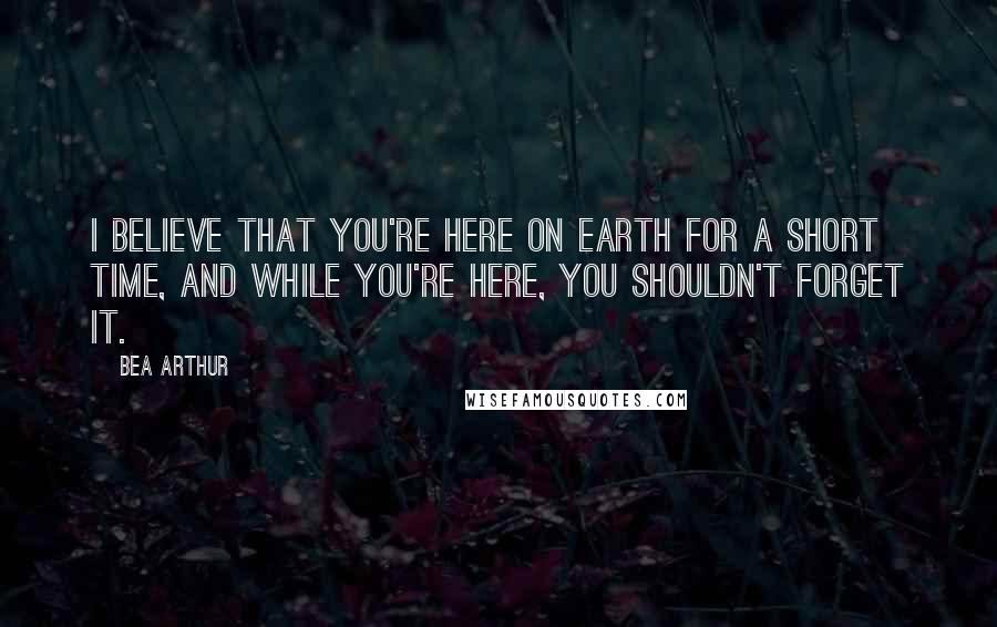 Bea Arthur quotes: I believe that you're here on Earth for a short time, and while you're here, you shouldn't forget it.