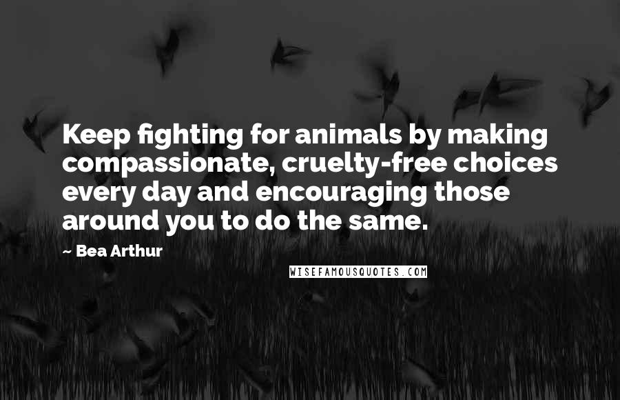 Bea Arthur quotes: Keep fighting for animals by making compassionate, cruelty-free choices every day and encouraging those around you to do the same.