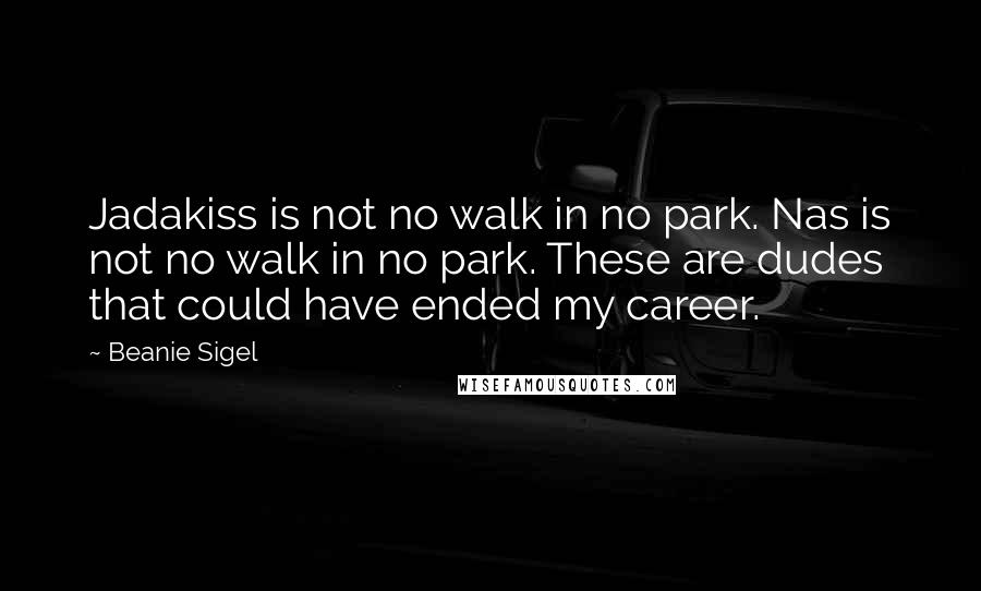 Beanie Sigel quotes: Jadakiss is not no walk in no park. Nas is not no walk in no park. These are dudes that could have ended my career. Beanie Sigel quotes: Jadakiss is not no walk in no park. Nas is not no walk in no park. These are dudes that could have ended my career.