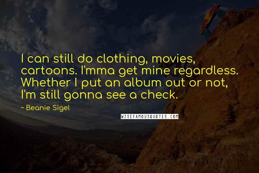 Beanie Sigel quotes: I can still do clothing, movies, cartoons. I'mma get mine regardless. Whether I put an album out or not, I'm still gonna see a check. Beanie Sigel quotes: I can still do clothing, movies, cartoons. I'mma get mine regardless. Whether I put an album out or not, I'm still gonna see a check.