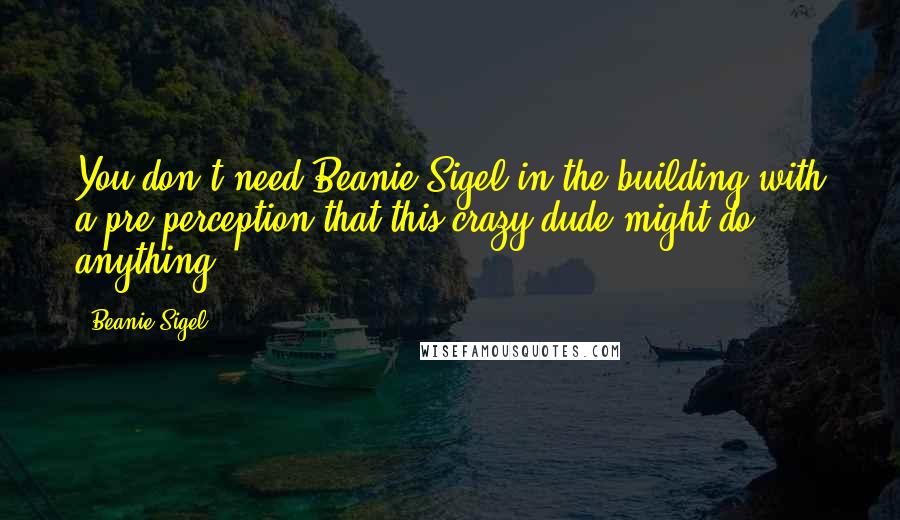 Beanie Sigel quotes: You don't need Beanie Sigel in the building with a pre-perception that this crazy dude might do anything. Beanie Sigel quotes: You don't need Beanie Sigel in the building with a pre-perception that this crazy dude might do anything.