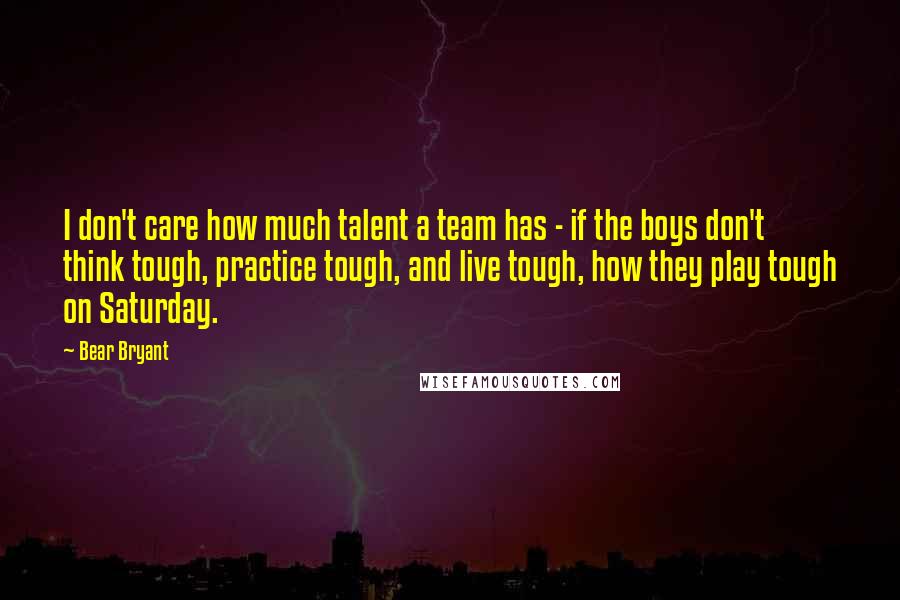 Bear Bryant quotes: I don't care how much talent a team has - if the boys don't think tough, practice tough, and live tough, how they play tough on Saturday.