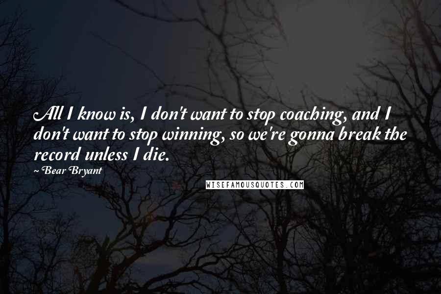 Bear Bryant quotes: All I know is, I don't want to stop coaching, and I don't want to stop winning, so we're gonna break the record unless I die.