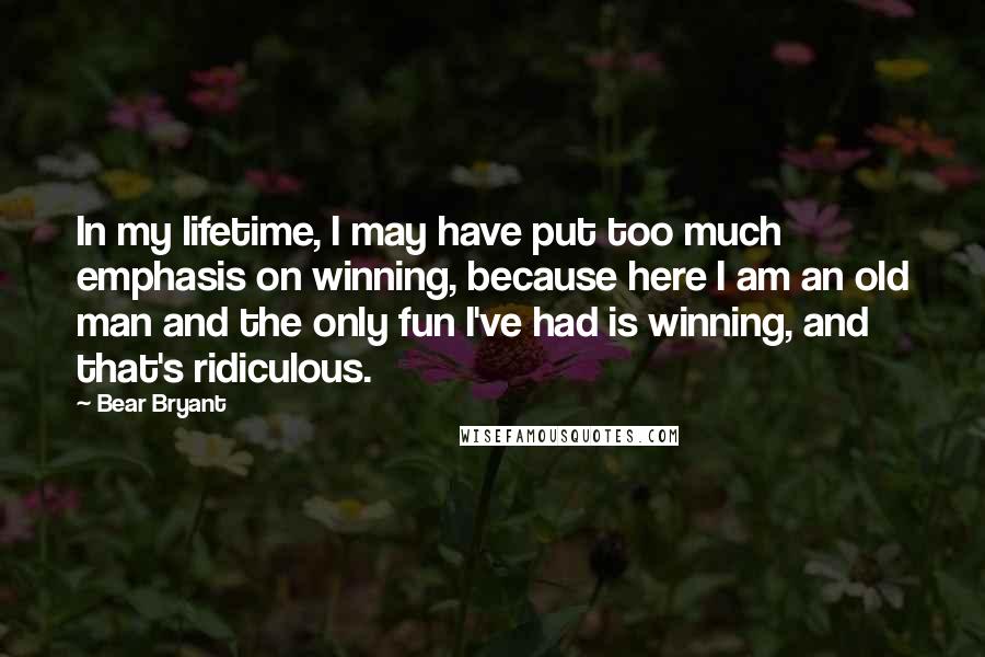 Bear Bryant quotes: In my lifetime, I may have put too much emphasis on winning, because here I am an old man and the only fun I've had is winning, and that's ridiculous.