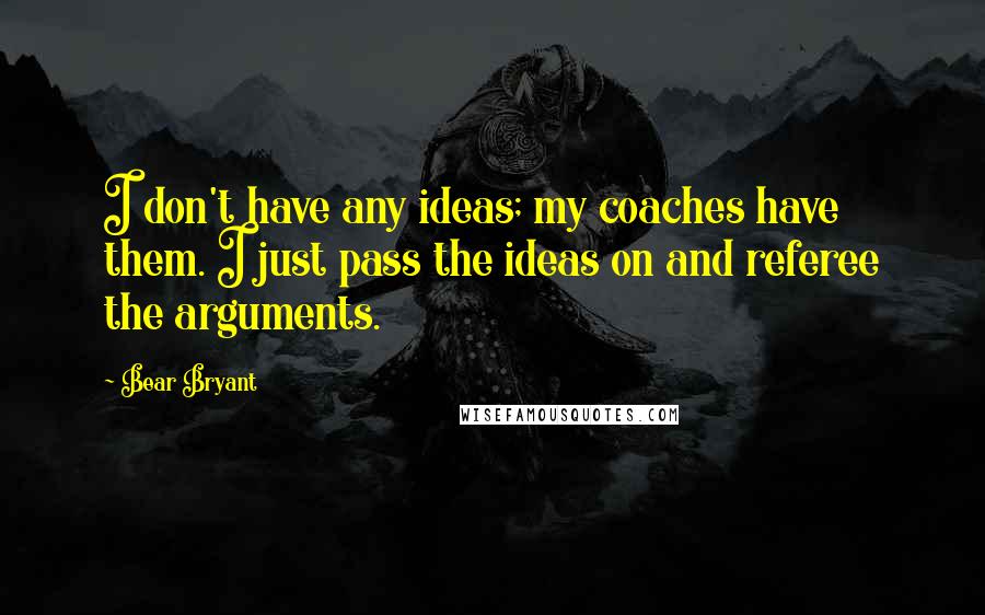 Bear Bryant quotes: I don't have any ideas; my coaches have them. I just pass the ideas on and referee the arguments.