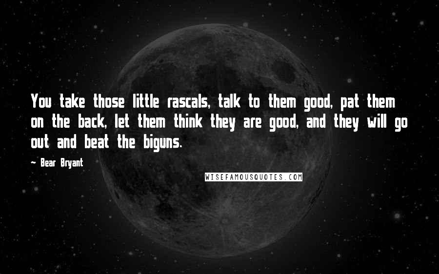 Bear Bryant quotes: You take those little rascals, talk to them good, pat them on the back, let them think they are good, and they will go out and beat the biguns.