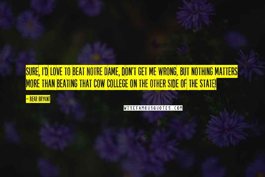 Bear Bryant quotes: Sure, I'd love to beat Notre Dame, don't get me wrong. But nothing matters more than beating that cow college on the other side of the state!