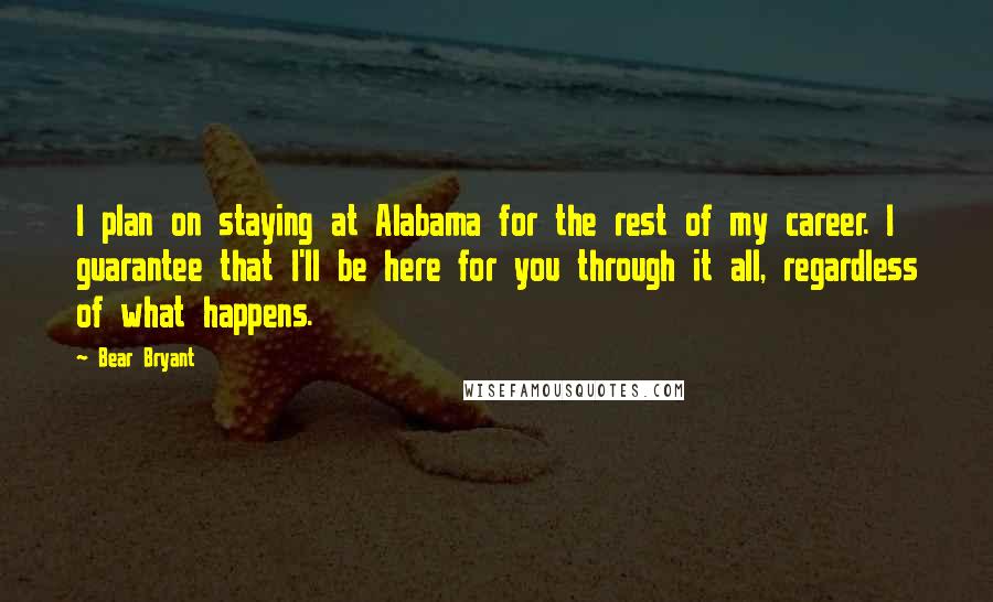 Bear Bryant quotes: I plan on staying at Alabama for the rest of my career. I guarantee that I'll be here for you through it all, regardless of what happens.