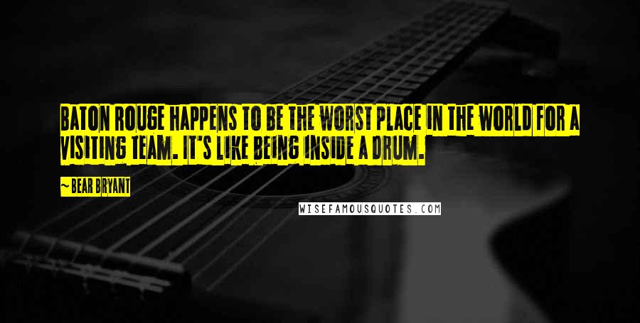 Bear Bryant quotes: Baton Rouge happens to be the worst place in the world for a visiting team. It's like being inside a drum.