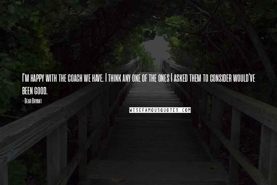 Bear Bryant quotes: I'm happy with the coach we have. I think any one of the ones I asked them to consider would've been good.