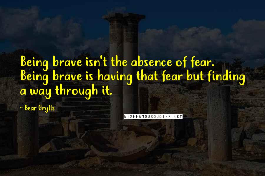 Bear Grylls quotes: Being brave isn't the absence of fear. Being brave is having that fear but finding a way through it.